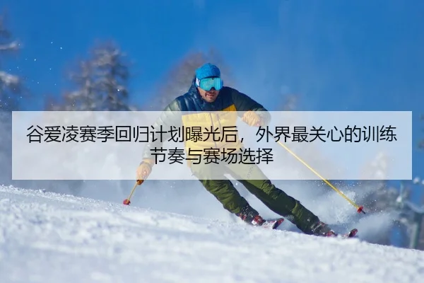 谷爱凌赛季回归计划曝光后，外界最关心的训练节奏与赛场选择 | qiuwanghui